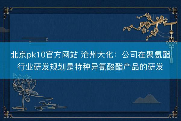 北京pk10官方网站 沧州大化:公司在聚氨酯行业研发规划是特种异氰酸酯产品的研发