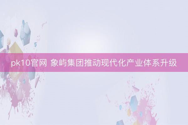 pk10官网 象屿集团推动现代化产业体系升级