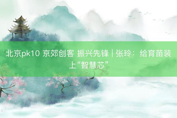 北京pk10 京郊创客 振兴先锋 | 张玲:给育苗装上“智慧芯”