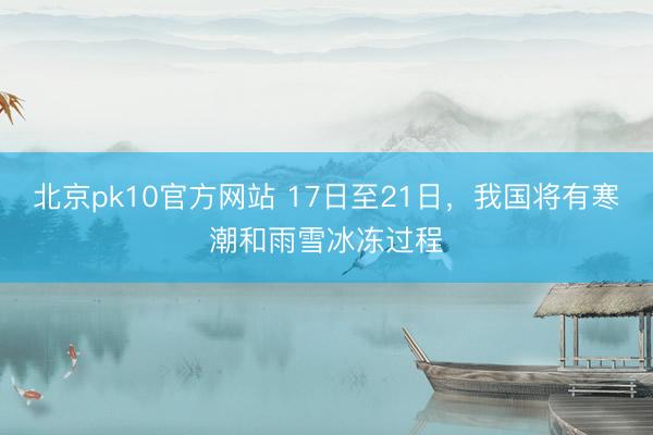 北京pk10官方网站 17日至21日，我国将有寒潮和雨雪冰冻过程