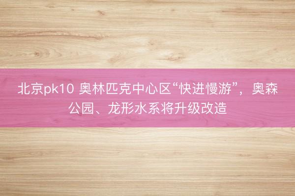 北京pk10 奥林匹克中心区“快进慢游”，奥森公园、龙形水系将升级改造