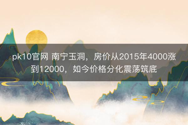 pk10官网 南宁玉洞,房价从2015年4000涨到12000,如今价格分化震荡筑底