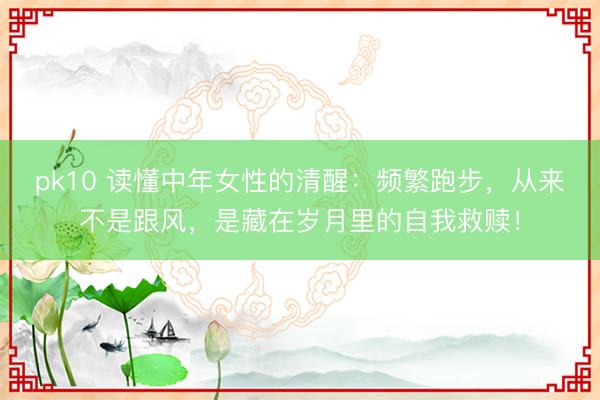 pk10 读懂中年女性的清醒：频繁跑步，从来不是跟风，是藏在岁月里的自我救赎！
