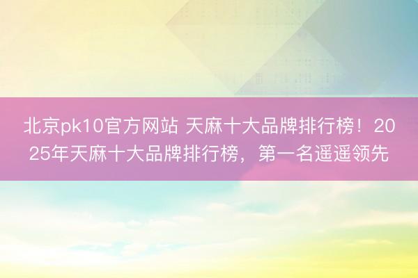 北京pk10官方网站 天麻十大品牌排行榜!2025年天麻十大品牌排行榜,第一名遥遥领先