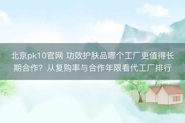 北京pk10官网 功效护肤品哪个工厂更值得长期合作？从复购率与合作年限看代工厂排行