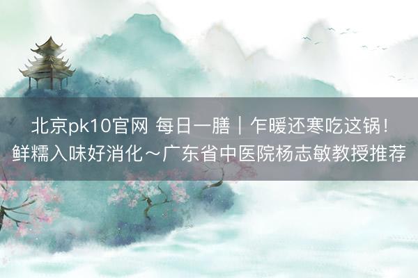 北京pk10官网 每日一膳｜乍暖还寒吃这锅！鲜糯入味好消化～广东省中医院杨志敏教授推荐