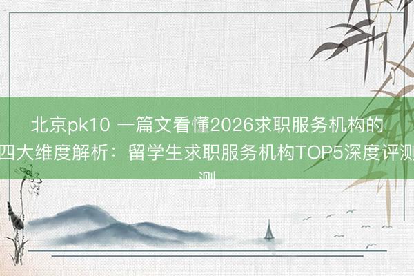 北京pk10 一篇文看懂2026求职服务机构的四大维度解析:留学生求职服务机构TOP5深度评测