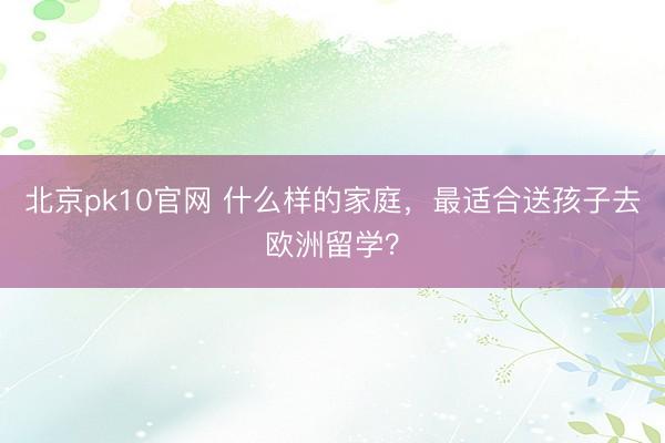 北京pk10官网 什么样的家庭,最适合送孩子去欧洲留学?