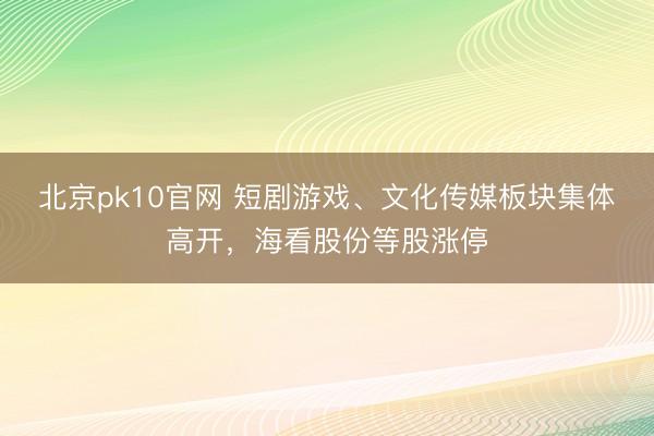 北京pk10官网 短剧游戏、文化传媒板块集体高开，海看股份等股涨停
