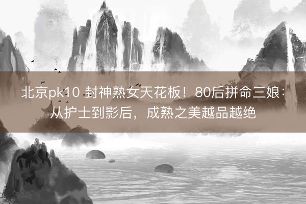 北京pk10 封神熟女天花板!80后拼命三娘:从护士到影后,成熟之美越品越绝