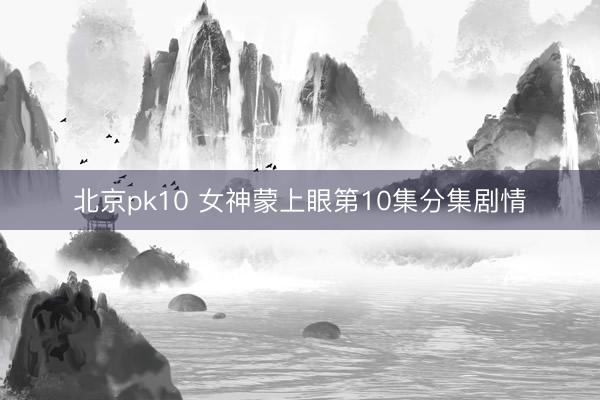 北京pk10 女神蒙上眼第10集分集剧情