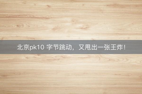 北京pk10 字节跳动，又甩出一张王炸！