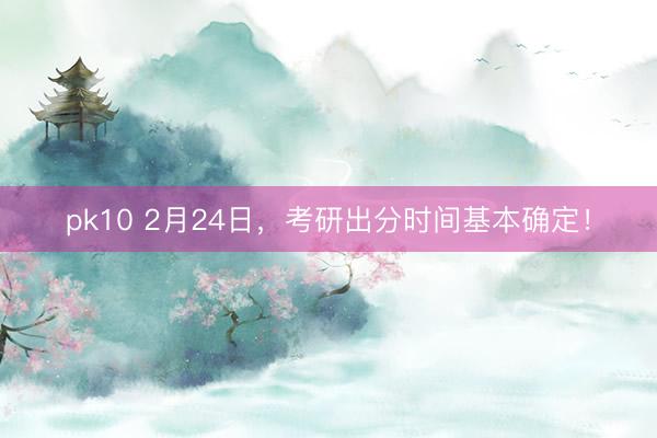 pk10 2月24日，考研出分时间基本确定！