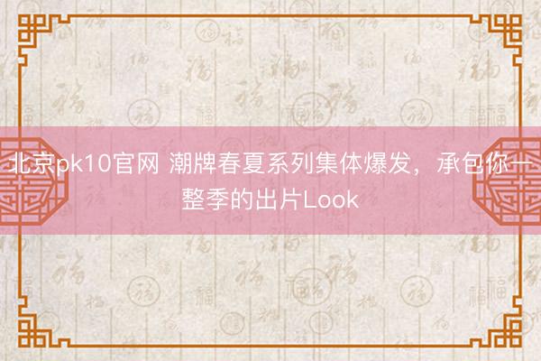 北京pk10官网 潮牌春夏系列集体爆发，承包你一整季的出片Look