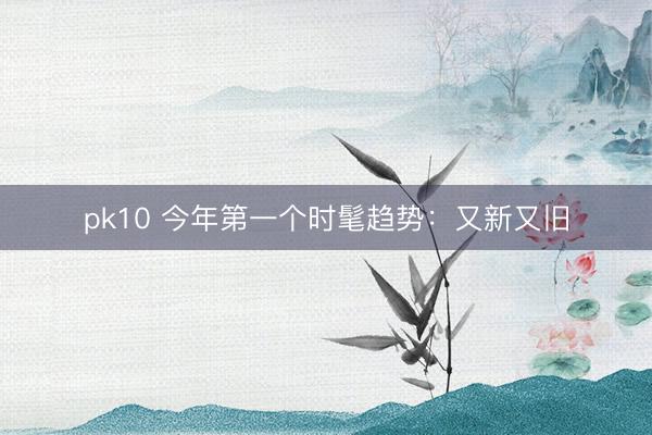 pk10 今年第一个时髦趋势：又新又旧