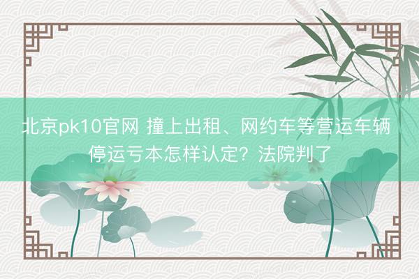北京pk10官网 撞上出租、网约车等营运车辆 停运亏本怎样认定？法院判了