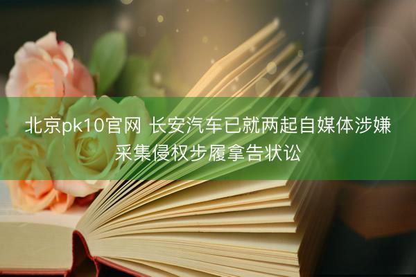 北京pk10官网 长安汽车已就两起自媒体涉嫌采集侵权步履拿告状讼