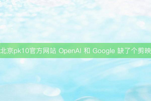 北京pk10官方网站 OpenAI 和 Google 缺了个剪映
