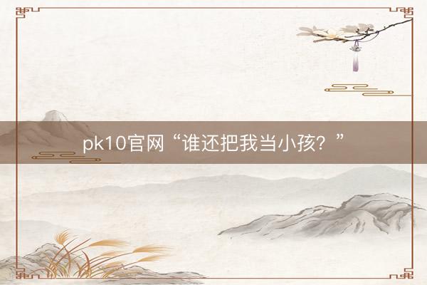 pk10官网 “谁还把我当小孩?”