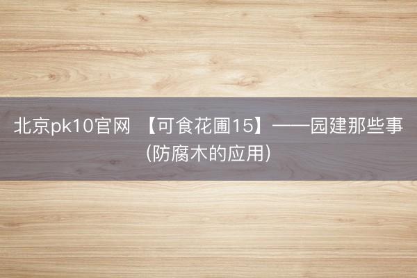 北京pk10官网 【可食花圃15】——园建那些事(防腐木的应用)