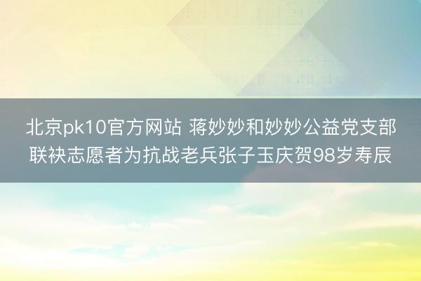 北京pk10官方网站 蒋妙妙和妙妙公益党支部联袂志愿者为抗战老兵张子玉庆贺98岁寿辰