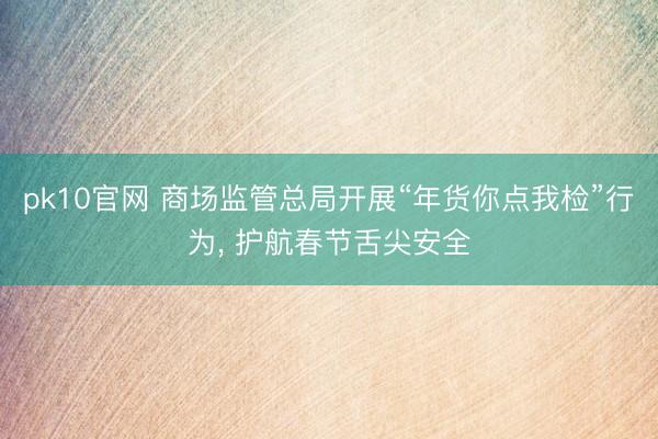 pk10官网 商场监管总局开展“年货你点我检”行为， 护航春节舌尖安全