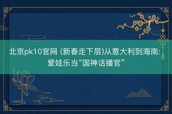 北京pk10官网 (新春走下层)从意大利到海南: 爱娃乐当“国神话播官”