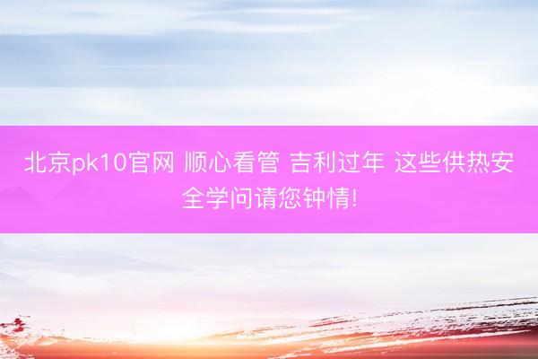 北京pk10官网 顺心看管 吉利过年 这些供热安全学问请您钟情!