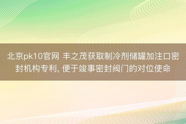 北京pk10官网 丰之茂获取制冷剂储罐加注口密封机构专利, 便于竣事密封阀门的对位使命
