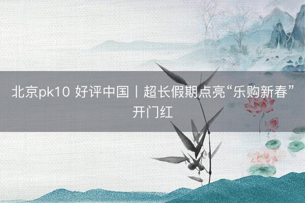 北京pk10 好评中国丨超长假期点亮“乐购新春”开门红