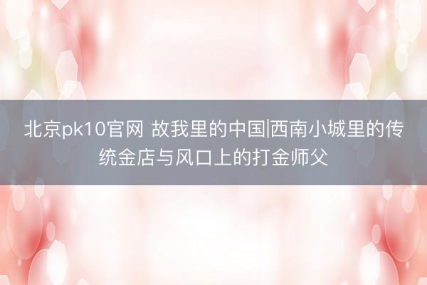 北京pk10官网 故我里的中国|西南小城里的传统金店与风口上的打金师父