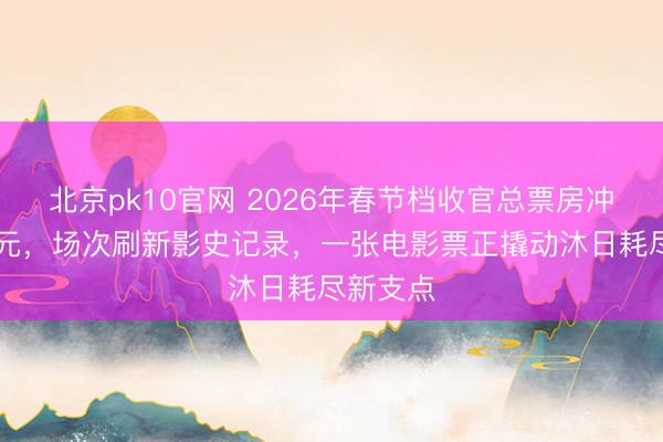 北京pk10官网 2026年春节档收官总票房冲破56亿元，场次刷新影史记录，一张电影票正撬动沐日耗尽新支点