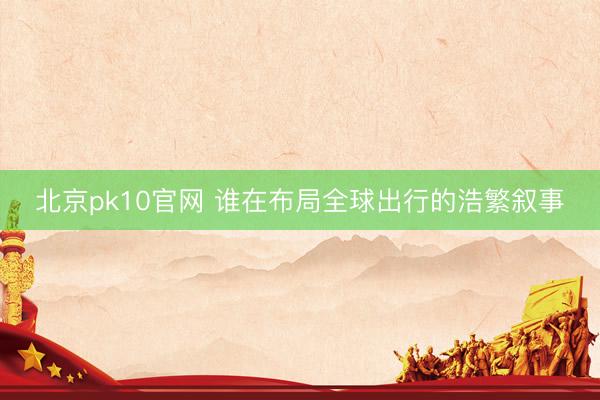 北京pk10官网 谁在布局全球出行的浩繁叙事