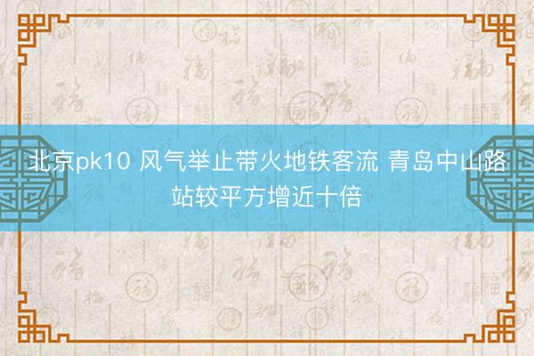 北京pk10 风气举止带火地铁客流 青岛中山路站较平方增近十倍