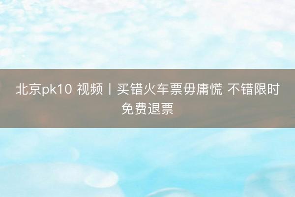 北京pk10 视频丨买错火车票毋庸慌 不错限时免费退票