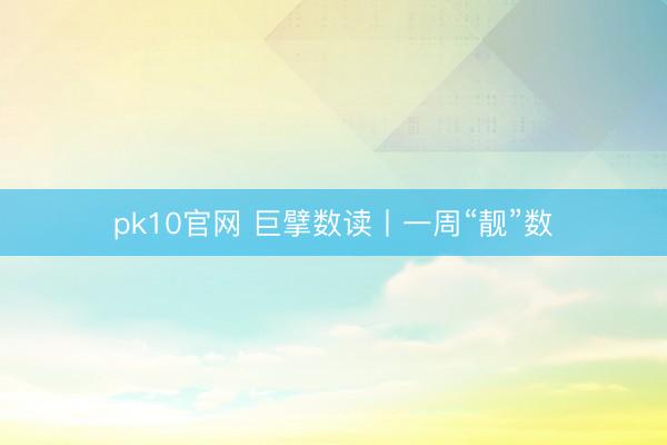 pk10官网 巨擘数读丨一周“靓”数