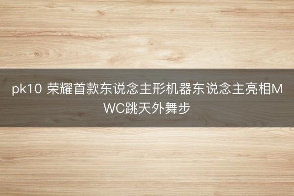 pk10 荣耀首款东说念主形机器东说念主亮相MWC跳天外舞步