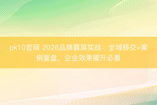 pk10官网 2026品牌霸屏实战：全域移交+案例复盘，企业效果擢升必看