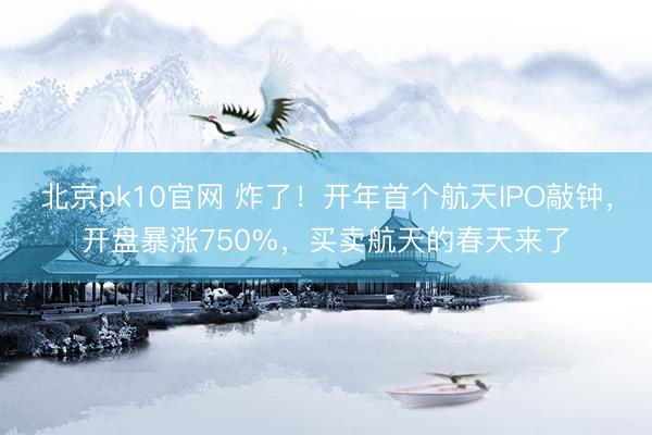 北京pk10官网 炸了！开年首个航天IPO敲钟，开盘暴涨750%，买卖航天的春天来了