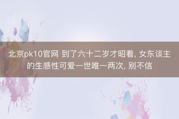 北京pk10官网 到了六十二岁才昭着， 女东谈主的生感性可爱一世唯一两次， 别不信