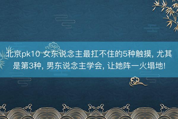 北京pk10 女东说念主最扛不住的5种触摸， 尤其是第3种， 男东说念主学会， 让她阵一火塌地!