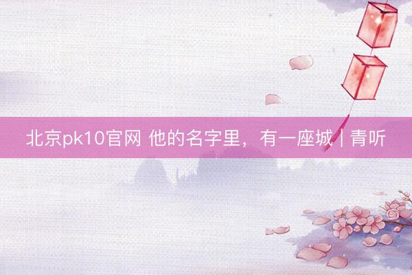 北京pk10官网 他的名字里，有一座城 | 青听