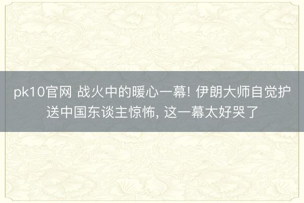 pk10官网 战火中的暖心一幕! 伊朗大师自觉护送中国东谈主惊怖， 这一幕太好哭了