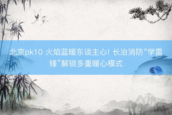 北京pk10 火焰蓝暖东谈主心! 长治消防“学雷锋”解锁多重暖心模式