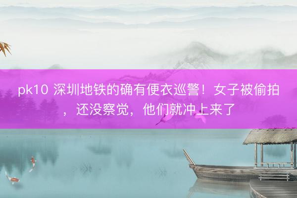 pk10 深圳地铁的确有便衣巡警！女子被偷拍，还没察觉，他们就冲上来了