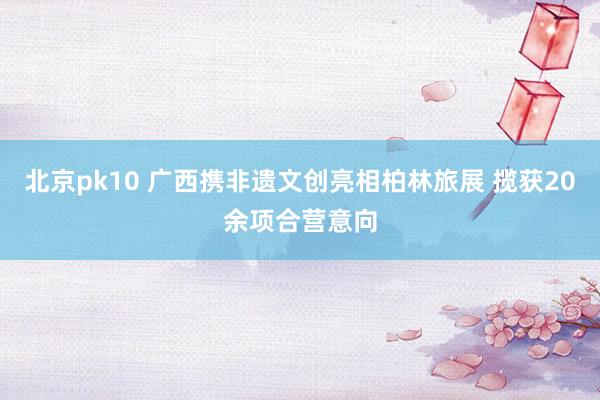北京pk10 广西携非遗文创亮相柏林旅展 揽获20余项合营意向