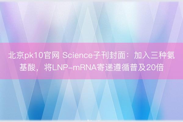 北京pk10官网 Science子刊封面：加入三种氨基酸，将LNP-mRNA寄递遵循普及20倍