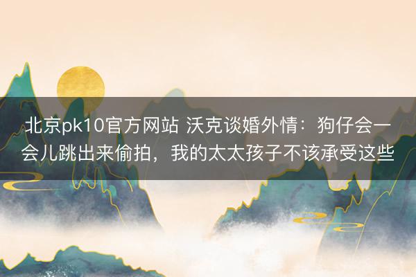 北京pk10官方网站 沃克谈婚外情：狗仔会一会儿跳出来偷拍，我的太太孩子不该承受这些