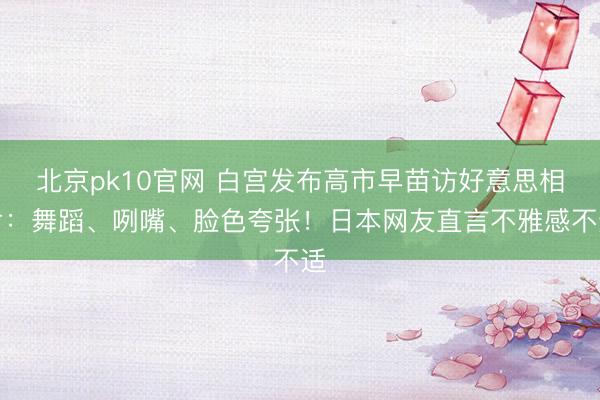 北京pk10官网 白宫发布高市早苗访好意思相片：舞蹈、咧嘴、脸色夸张！日本网友直言不雅感不适