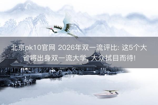 北京pk10官网 2026年双一流评比: 这5个大省将出身双一流大学， 大众拭目而待!